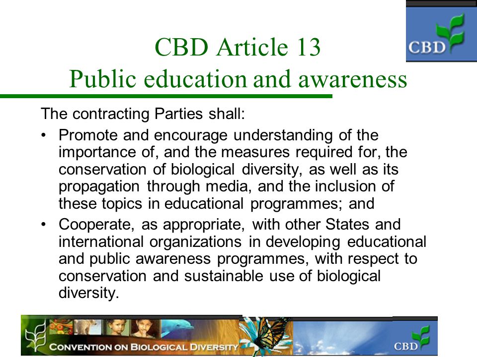 CBD Article 13 Public education and awareness The contracting Parties shall: Promote and encourage understanding of the importance of, and the measures required for, the conservation of biological diversity, as well as its propagation through media, and the inclusion of these topics in educational programmes; and Cooperate, as appropriate, with other States and international organizations in developing educational and public awareness programmes, with respect to conservation and sustainable use of biological diversity.