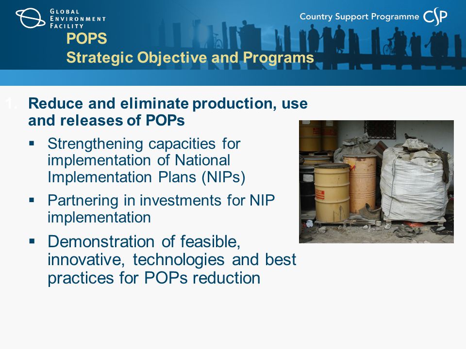 POPS Strategic Objective and Programs 1.Reduce and eliminate production, use and releases of POPs  Strengthening capacities for implementation of National Implementation Plans (NIPs)  Partnering in investments for NIP implementation  Demonstration of feasible, innovative, technologies and best practices for POPs reduction
