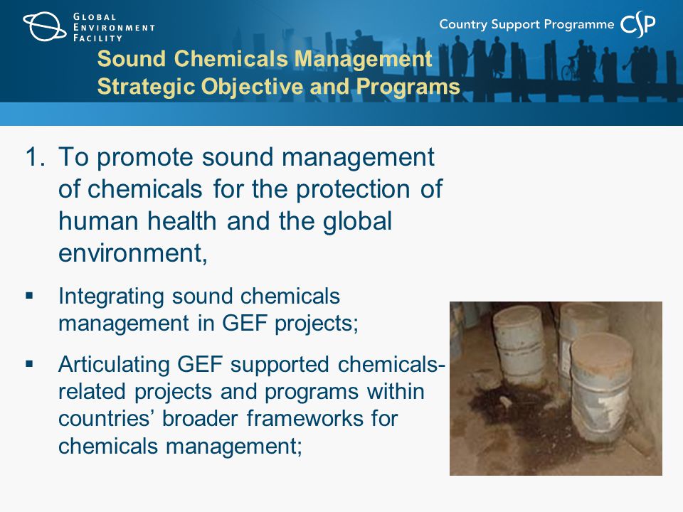 Sound Chemicals Management Strategic Objective and Programs 1.To promote sound management of chemicals for the protection of human health and the global environment,  Integrating sound chemicals management in GEF projects;  Articulating GEF supported chemicals- related projects and programs within countries’ broader frameworks for chemicals management;
