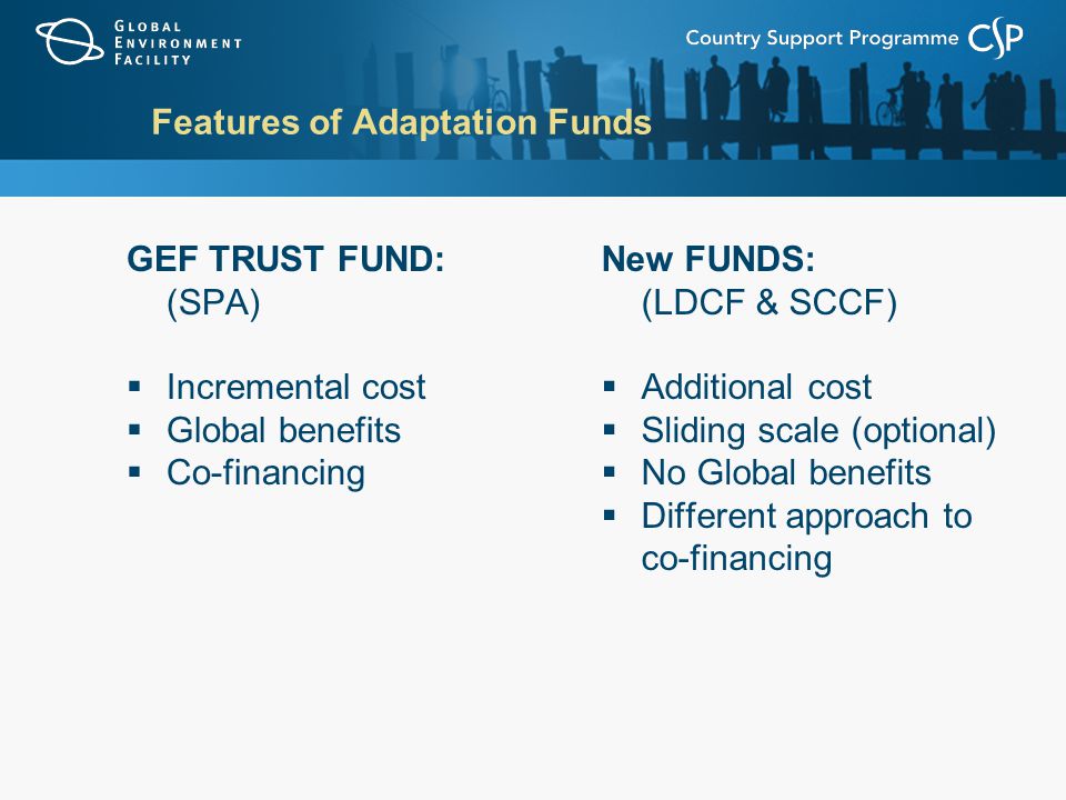 Features of Adaptation Funds GEF TRUST FUND: (SPA)  Incremental cost  Global benefits  Co-financing New FUNDS: (LDCF & SCCF)  Additional cost  Sliding scale (optional)  No Global benefits  Different approach to co-financing