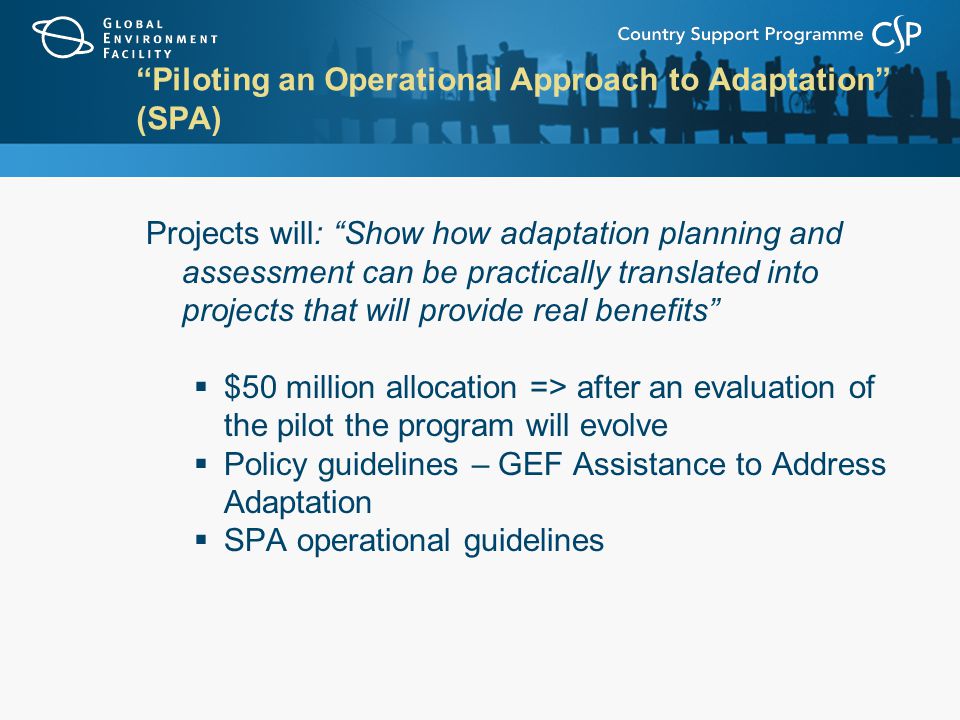 Piloting an Operational Approach to Adaptation (SPA) Projects will: Show how adaptation planning and assessment can be practically translated into projects that will provide real benefits  $50 million allocation => after an evaluation of the pilot the program will evolve  Policy guidelines – GEF Assistance to Address Adaptation  SPA operational guidelines