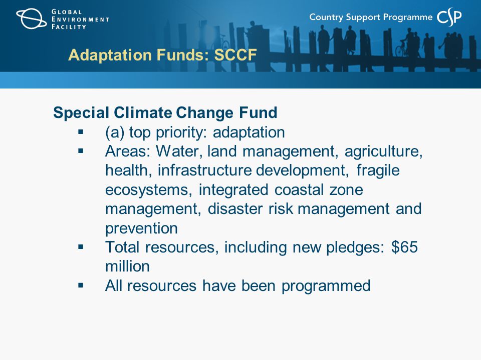 Adaptation Funds: SCCF Special Climate Change Fund  (a) top priority: adaptation  Areas: Water, land management, agriculture, health, infrastructure development, fragile ecosystems, integrated coastal zone management, disaster risk management and prevention  Total resources, including new pledges: $65 million  All resources have been programmed