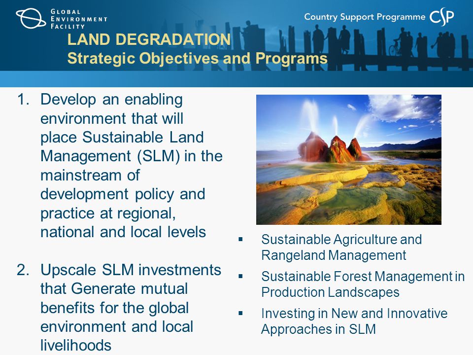 LAND DEGRADATION Strategic Objectives and Programs  Sustainable Agriculture and Rangeland Management  Sustainable Forest Management in Production Landscapes  Investing in New and Innovative Approaches in SLM 1.Develop an enabling environment that will place Sustainable Land Management (SLM) in the mainstream of development policy and practice at regional, national and local levels 2.Upscale SLM investments that Generate mutual benefits for the global environment and local livelihoods