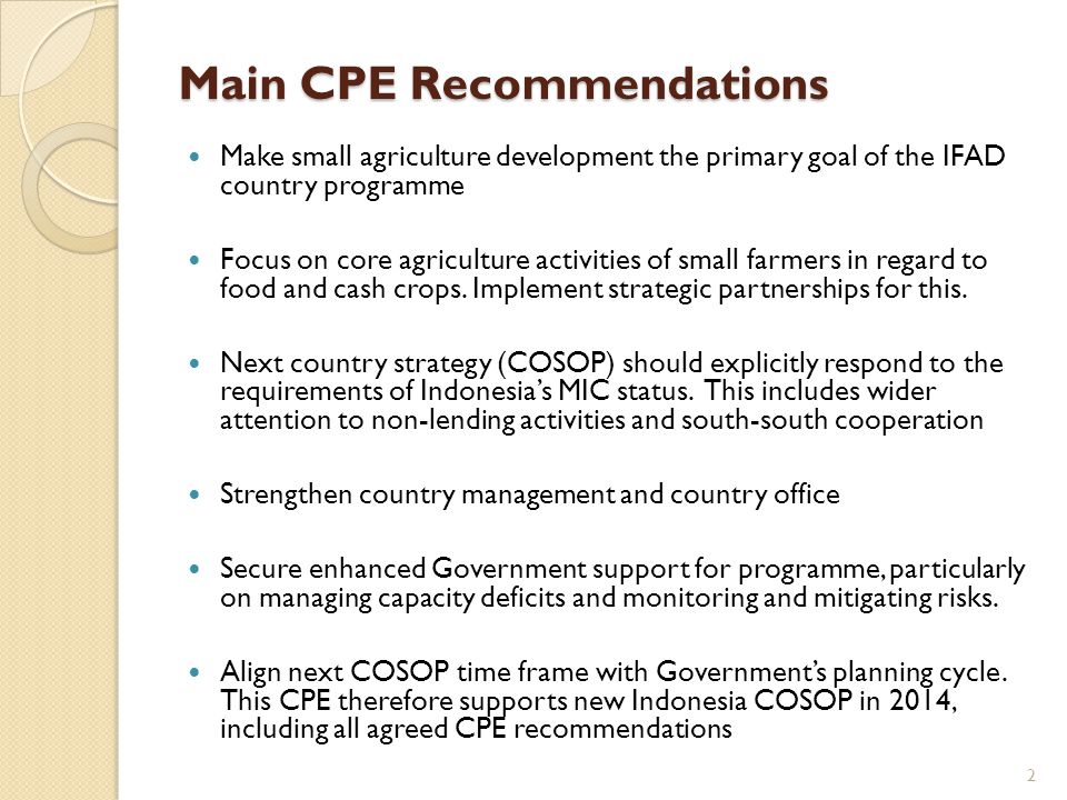 Main CPE Recommendations Make small agriculture development the primary goal of the IFAD country programme Focus on core agriculture activities of small farmers in regard to food and cash crops.