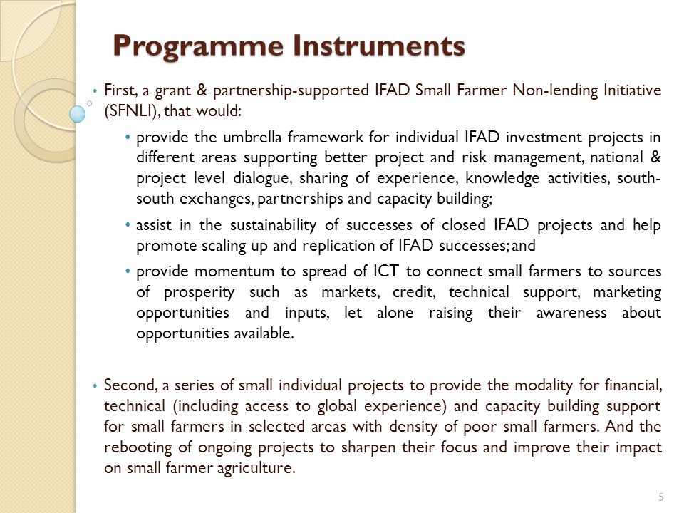 Programme Instruments First, a grant & partnership-supported IFAD Small Farmer Non-lending Initiative (SFNLI), that would: provide the umbrella framework for individual IFAD investment projects in different areas supporting better project and risk management, national & project level dialogue, sharing of experience, knowledge activities, south- south exchanges, partnerships and capacity building; assist in the sustainability of successes of closed IFAD projects and help promote scaling up and replication of IFAD successes; and provide momentum to spread of ICT to connect small farmers to sources of prosperity such as markets, credit, technical support, marketing opportunities and inputs, let alone raising their awareness about opportunities available.