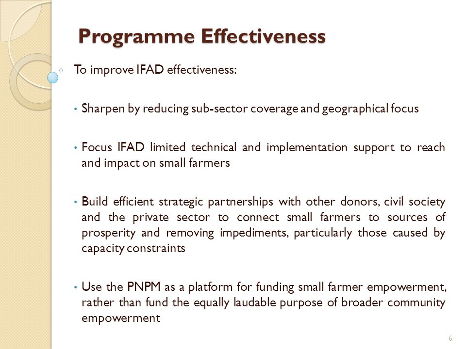 Programme Effectiveness To improve IFAD effectiveness: Sharpen by reducing sub-sector coverage and geographical focus Focus IFAD limited technical and implementation support to reach and impact on small farmers Build efficient strategic partnerships with other donors, civil society and the private sector to connect small farmers to sources of prosperity and removing impediments, particularly those caused by capacity constraints Use the PNPM as a platform for funding small farmer empowerment, rather than fund the equally laudable purpose of broader community empowerment 6