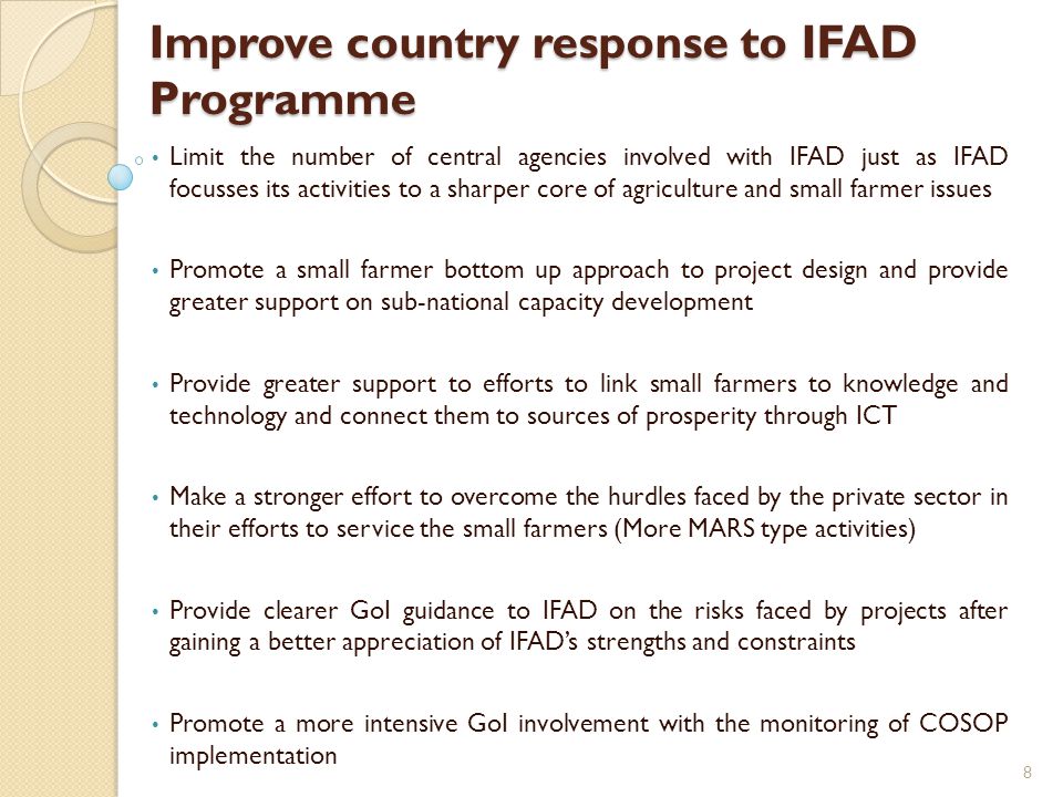 Improve country response to IFAD Programme Limit the number of central agencies involved with IFAD just as IFAD focusses its activities to a sharper core of agriculture and small farmer issues Promote a small farmer bottom up approach to project design and provide greater support on sub-national capacity development Provide greater support to efforts to link small farmers to knowledge and technology and connect them to sources of prosperity through ICT Make a stronger effort to overcome the hurdles faced by the private sector in their efforts to service the small farmers (More MARS type activities) Provide clearer GoI guidance to IFAD on the risks faced by projects after gaining a better appreciation of IFAD’s strengths and constraints Promote a more intensive GoI involvement with the monitoring of COSOP implementation 8