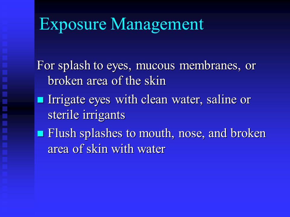 Exposure Management For splash to eyes, mucous membranes, or broken area of the skin Irrigate eyes with clean water, saline or sterile irrigants Irrigate eyes with clean water, saline or sterile irrigants Flush splashes to mouth, nose, and broken area of skin with water Flush splashes to mouth, nose, and broken area of skin with water