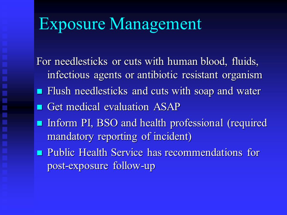 Exposure Management For needlesticks or cuts with human blood, fluids, infectious agents or antibiotic resistant organism Flush needlesticks and cuts with soap and water Flush needlesticks and cuts with soap and water Get medical evaluation ASAP Get medical evaluation ASAP Inform PI, BSO and health professional (required mandatory reporting of incident) Inform PI, BSO and health professional (required mandatory reporting of incident) Public Health Service has recommendations for post-exposure follow-up Public Health Service has recommendations for post-exposure follow-up
