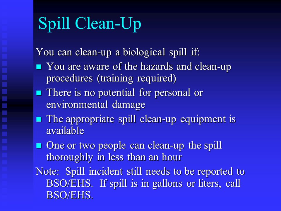 Spill Clean-Up You can clean-up a biological spill if: You are aware of the hazards and clean-up procedures (training required) You are aware of the hazards and clean-up procedures (training required) There is no potential for personal or environmental damage There is no potential for personal or environmental damage The appropriate spill clean-up equipment is available The appropriate spill clean-up equipment is available One or two people can clean-up the spill thoroughly in less than an hour One or two people can clean-up the spill thoroughly in less than an hour Note: Spill incident still needs to be reported to BSO/EHS.