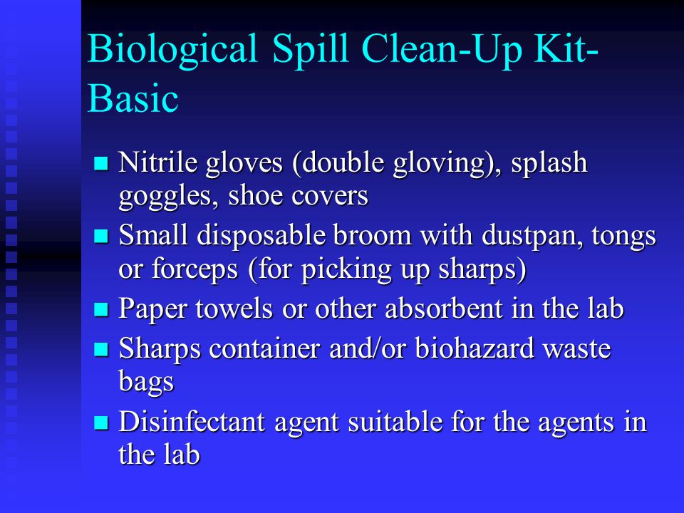 Biological Spill Clean-Up Kit- Basic Nitrile gloves (double gloving), splash goggles, shoe covers Nitrile gloves (double gloving), splash goggles, shoe covers Small disposable broom with dustpan, tongs or forceps (for picking up sharps) Small disposable broom with dustpan, tongs or forceps (for picking up sharps) Paper towels or other absorbent in the lab Paper towels or other absorbent in the lab Sharps container and/or biohazard waste bags Sharps container and/or biohazard waste bags Disinfectant agent suitable for the agents in the lab Disinfectant agent suitable for the agents in the lab