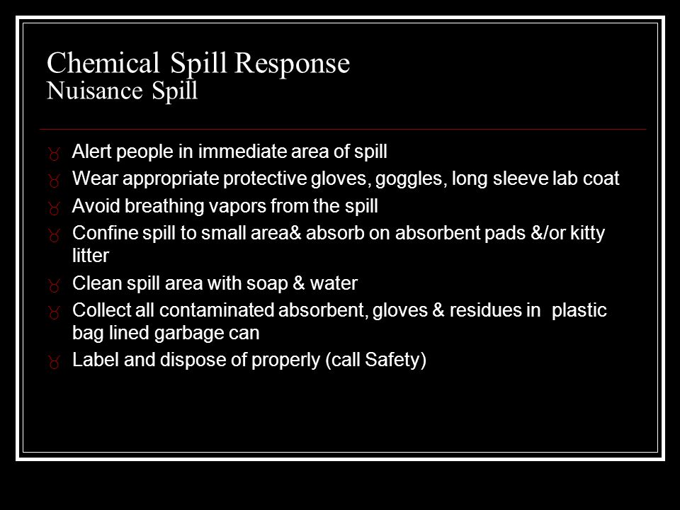 Chemical Spill Response Nuisance Spill _ Alert people in immediate area of spill _ Wear appropriate protective gloves, goggles, long sleeve lab coat _ Avoid breathing vapors from the spill _ Confine spill to small area& absorb on absorbent pads &/or kitty litter _ Clean spill area with soap & water _ Collect all contaminated absorbent, gloves & residues in plastic bag lined garbage can _ Label and dispose of properly (call Safety)