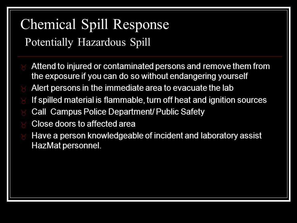 Chemical Spill Response Potentially Hazardous Spill _ Attend to injured or contaminated persons and remove them from the exposure if you can do so without endangering yourself _ Alert persons in the immediate area to evacuate the lab _ If spilled material is flammable, turn off heat and ignition sources _ Call Campus Police Department/ Public Safety _ Close doors to affected area _ Have a person knowledgeable of incident and laboratory assist HazMat personnel.