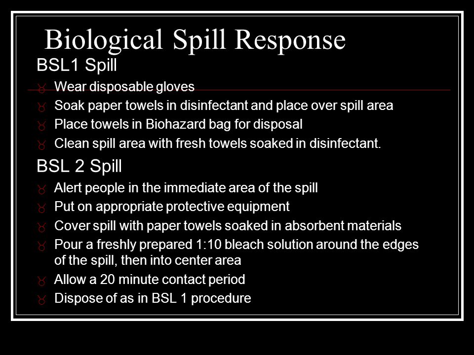 Biological Spill Response BSL1 Spill _ Wear disposable gloves _ Soak paper towels in disinfectant and place over spill area _ Place towels in Biohazard bag for disposal _ Clean spill area with fresh towels soaked in disinfectant.