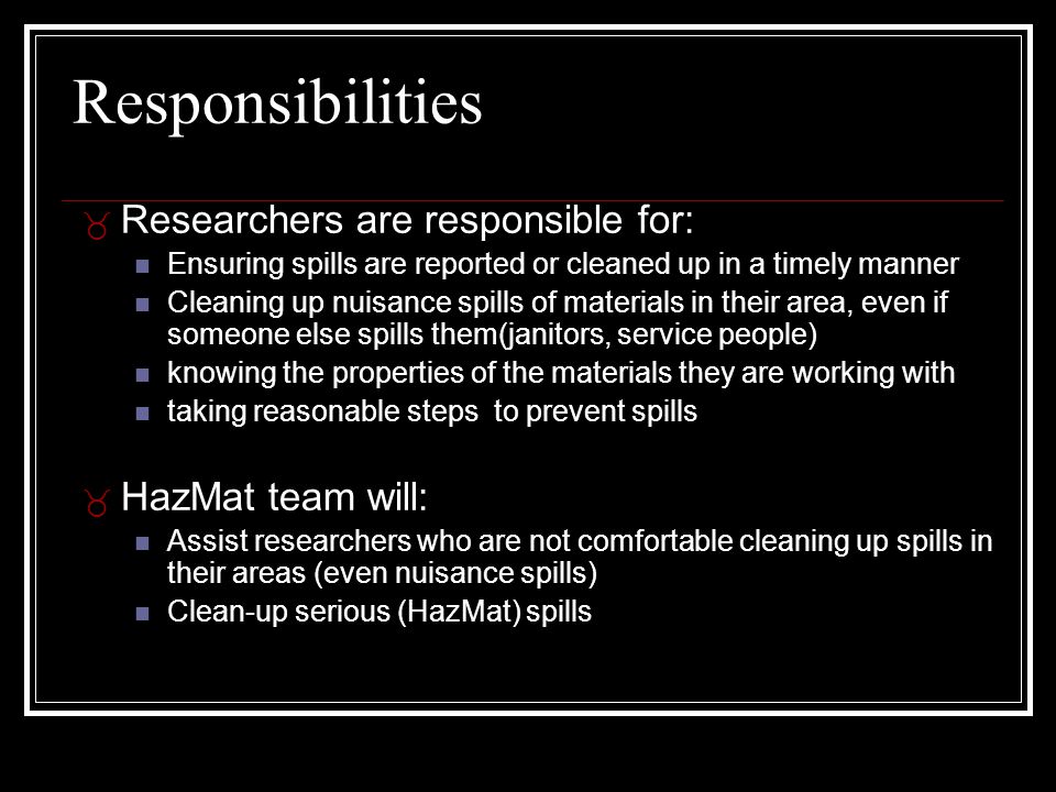 Responsibilities _ Researchers are responsible for: Ensuring spills are reported or cleaned up in a timely manner Cleaning up nuisance spills of materials in their area, even if someone else spills them(janitors, service people) knowing the properties of the materials they are working with taking reasonable steps to prevent spills _ HazMat team will: Assist researchers who are not comfortable cleaning up spills in their areas (even nuisance spills) Clean-up serious (HazMat) spills