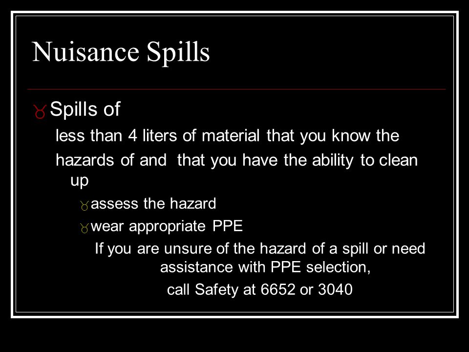 Nuisance Spills _ Spills of less than 4 liters of material that you know the hazards of and that you have the ability to clean up _ assess the hazard _ wear appropriate PPE If you are unsure of the hazard of a spill or need assistance with PPE selection, call Safety at 6652 or 3040