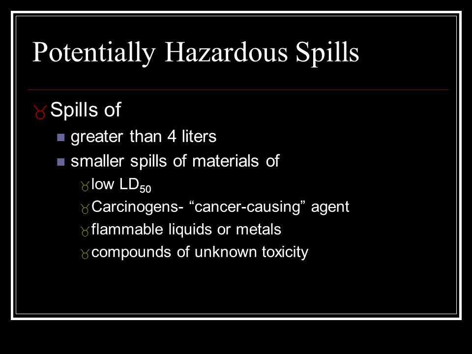 Potentially Hazardous Spills _ Spills of greater than 4 liters smaller spills of materials of _ low LD 50 _ Carcinogens- cancer-causing agent _ flammable liquids or metals _ compounds of unknown toxicity