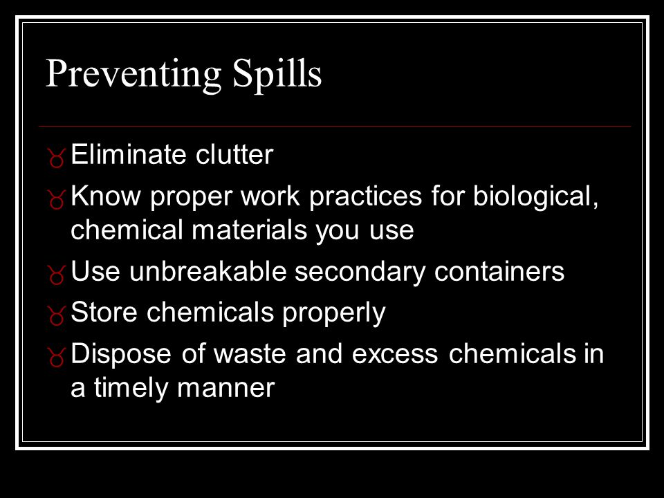Preventing Spills _ Eliminate clutter _ Know proper work practices for biological, chemical materials you use _ Use unbreakable secondary containers _ Store chemicals properly _ Dispose of waste and excess chemicals in a timely manner