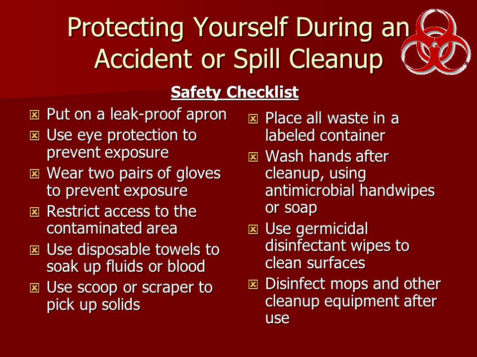 Protecting Yourself During an Accident or Spill Cleanup  Put on a leak-proof apron  Use eye protection to prevent exposure  Wear two pairs of gloves to prevent exposure  Restrict access to the contaminated area  Use disposable towels to soak up fluids or blood  Use scoop or scraper to pick up solids  Place all waste in a labeled container  Wash hands after cleanup, using antimicrobial handwipes or soap  Use germicidal disinfectant wipes to clean surfaces  Disinfect mops and other cleanup equipment after use Safety Checklist
