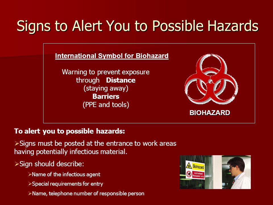 Signs to Alert You to Possible Hazards International Symbol for Biohazard Warning to prevent exposure through Distance (staying away) Barriers (PPE and tools) BIOHAZARD To alert you to possible hazards:  Signs must be posted at the entrance to work areas having potentially infectious material.