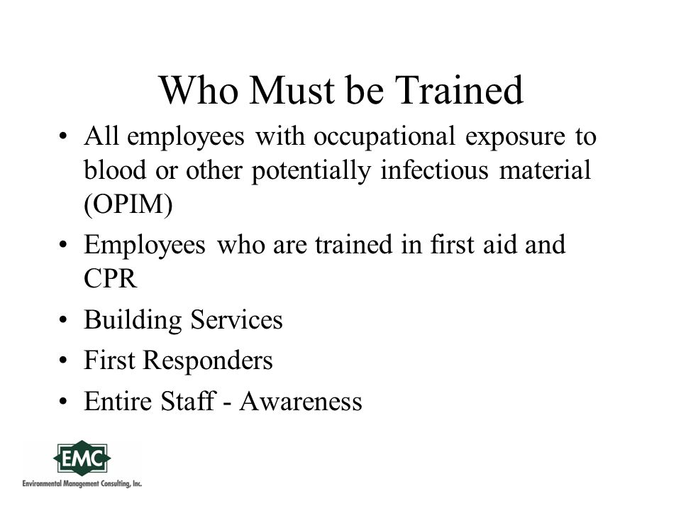 Who Must be Trained All employees with occupational exposure to blood or other potentially infectious material (OPIM) Employees who are trained in first aid and CPR Building Services First Responders Entire Staff - Awareness