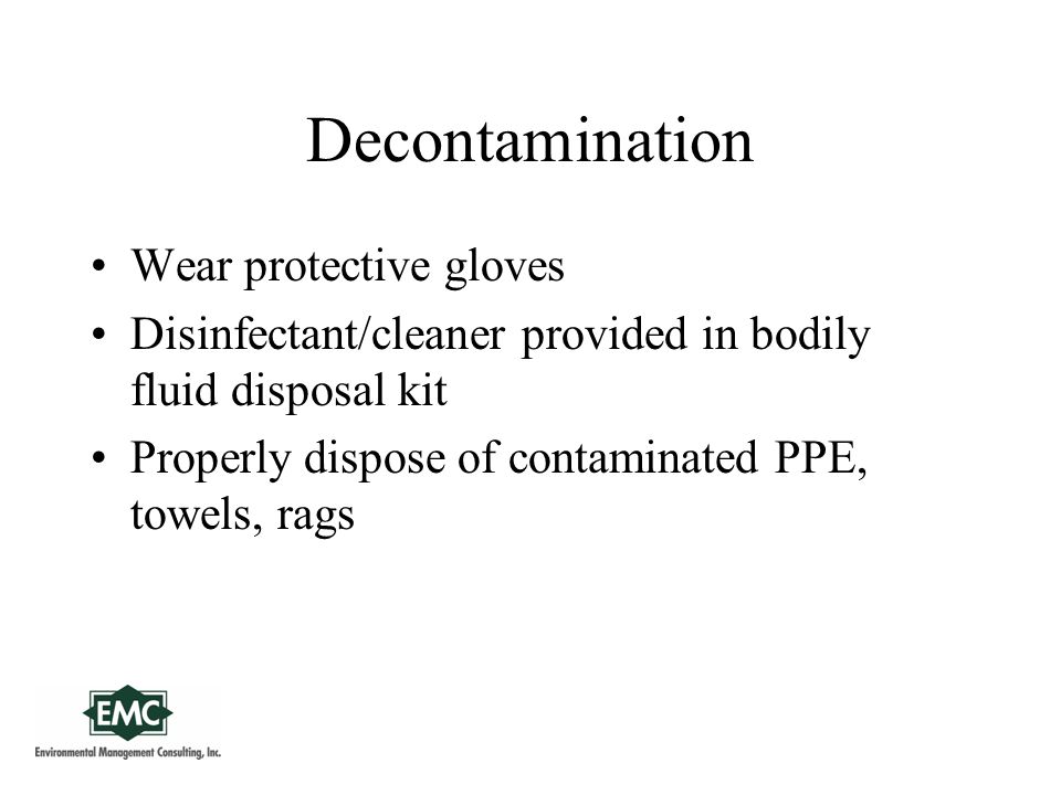 Decontamination Wear protective gloves Disinfectant/cleaner provided in bodily fluid disposal kit Properly dispose of contaminated PPE, towels, rags
