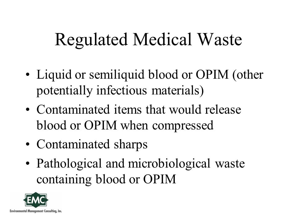 Regulated Medical Waste Liquid or semiliquid blood or OPIM (other potentially infectious materials) Contaminated items that would release blood or OPIM when compressed Contaminated sharps Pathological and microbiological waste containing blood or OPIM