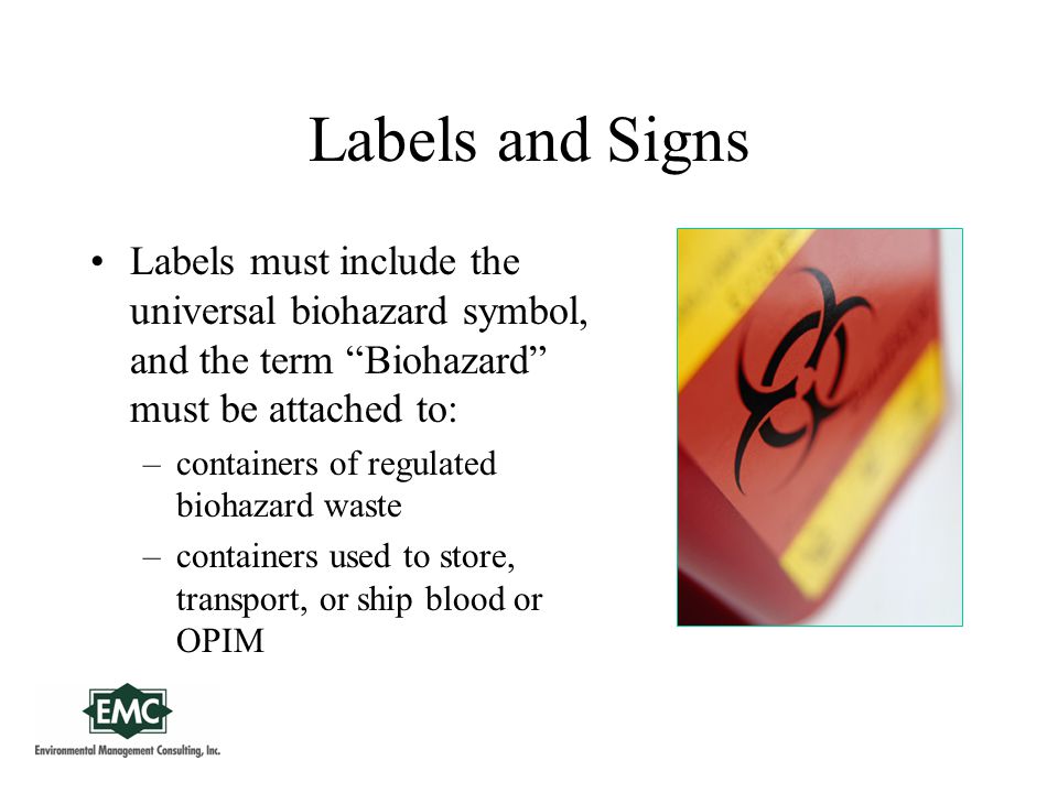 Labels and Signs Labels must include the universal biohazard symbol, and the term Biohazard must be attached to: –containers of regulated biohazard waste –containers used to store, transport, or ship blood or OPIM