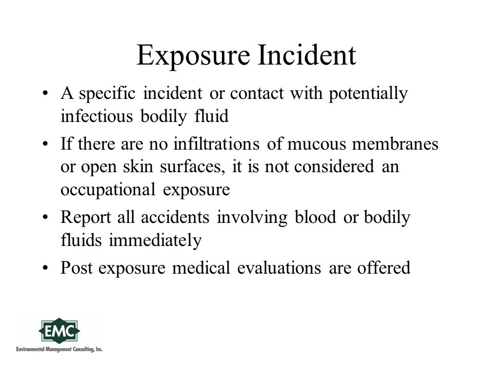 Exposure Incident A specific incident or contact with potentially infectious bodily fluid If there are no infiltrations of mucous membranes or open skin surfaces, it is not considered an occupational exposure Report all accidents involving blood or bodily fluids immediately Post exposure medical evaluations are offered