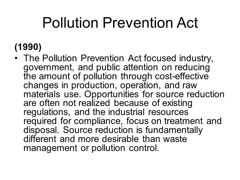 Pollution Prevention Act (1990) The Pollution Prevention Act focused industry, government, and public attention on reducing the amount of pollution through cost-effective changes in production, operation, and raw materials use.