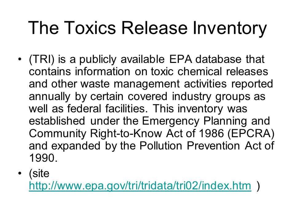 The Toxics Release Inventory (TRI) is a publicly available EPA database that contains information on toxic chemical releases and other waste management activities reported annually by certain covered industry groups as well as federal facilities.