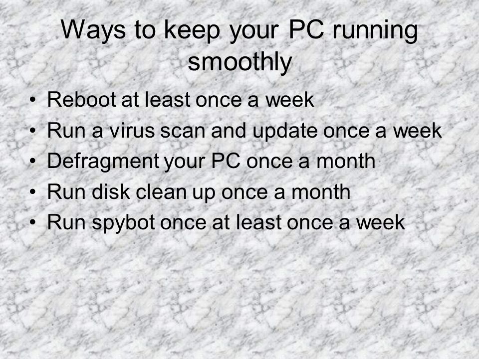 Ways to keep your PC running smoothly Reboot at least once a week Run a virus scan and update once a week Defragment your PC once a month Run disk clean up once a month Run spybot once at least once a week