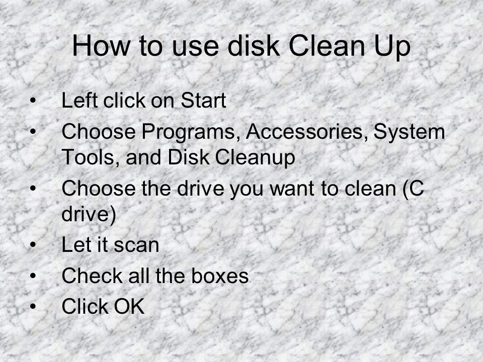 How to use disk Clean Up Left click on Start Choose Programs, Accessories, System Tools, and Disk Cleanup Choose the drive you want to clean (C drive) Let it scan Check all the boxes Click OK