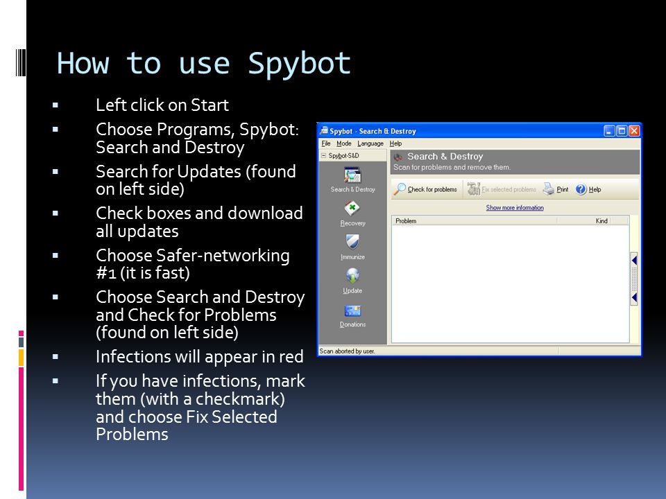 How to use Spybot  Left click on Start  Choose Programs, Spybot: Search and Destroy  Search for Updates (found on left side)  Check boxes and download all updates  Choose Safer-networking #1 (it is fast)  Choose Search and Destroy and Check for Problems (found on left side)  Infections will appear in red  If you have infections, mark them (with a checkmark) and choose Fix Selected Problems