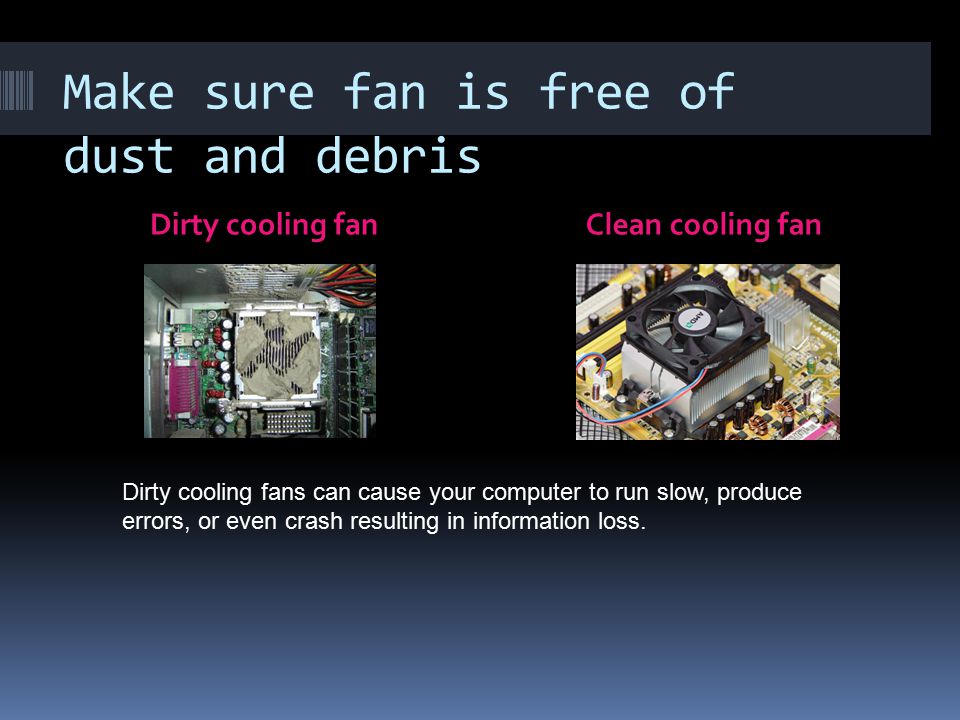 Make sure fan is free of dust and debris Dirty cooling fanClean cooling fan Dirty cooling fans can cause your computer to run slow, produce errors, or even crash resulting in information loss.