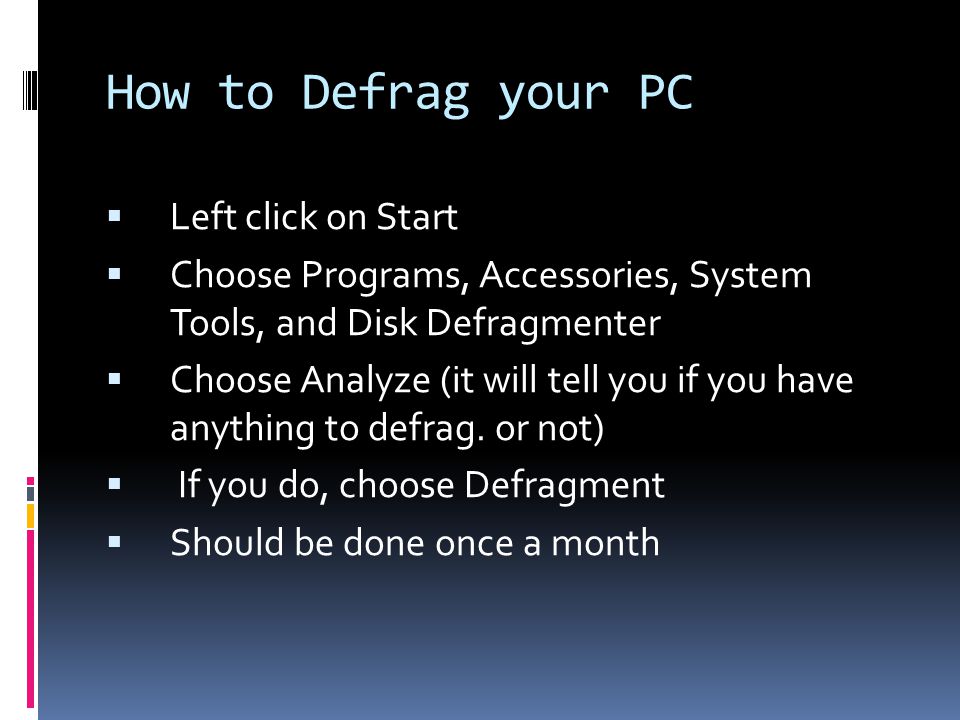 How to Defrag your PC  Left click on Start  Choose Programs, Accessories, System Tools, and Disk Defragmenter  Choose Analyze (it will tell you if you have anything to defrag.