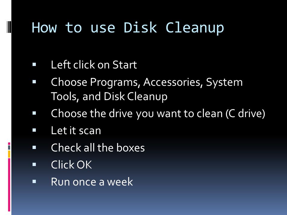 How to use Disk Cleanup  Left click on Start  Choose Programs, Accessories, System Tools, and Disk Cleanup  Choose the drive you want to clean (C drive)  Let it scan  Check all the boxes  Click OK  Run once a week
