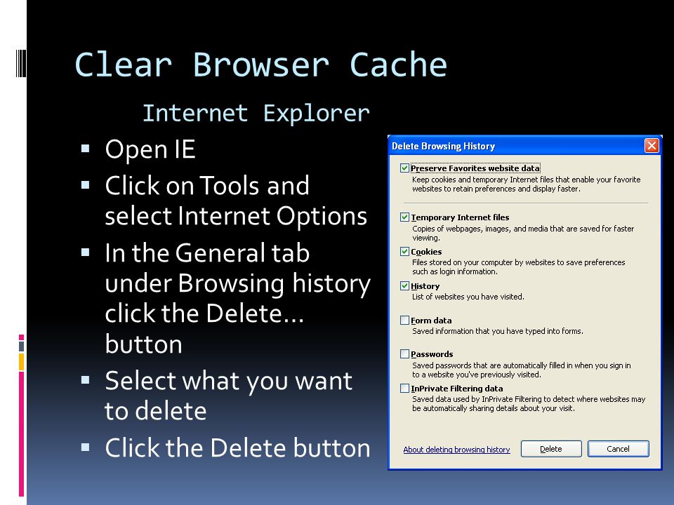 Clear Browser Cache Internet Explorer  Open IE  Click on Tools and select Internet Options  In the General tab under Browsing history click the Delete… button  Select what you want to delete  Click the Delete button