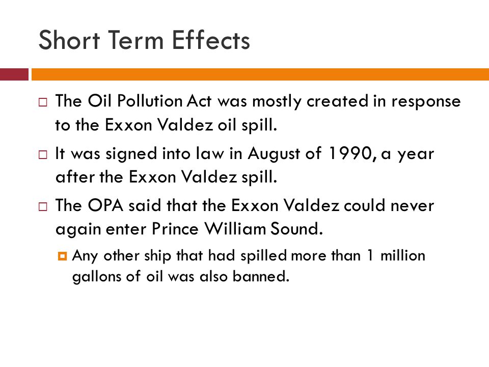 Short Term Effects  The Oil Pollution Act was mostly created in response to the Exxon Valdez oil spill.