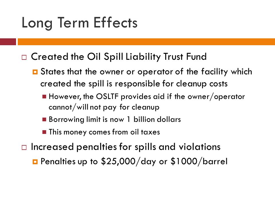 Long Term Effects  Created the Oil Spill Liability Trust Fund  States that the owner or operator of the facility which created the spill is responsible for cleanup costs However, the OSLTF provides aid if the owner/operator cannot/will not pay for cleanup Borrowing limit is now 1 billion dollars This money comes from oil taxes  Increased penalties for spills and violations  Penalties up to $25,000/day or $1000/barrel