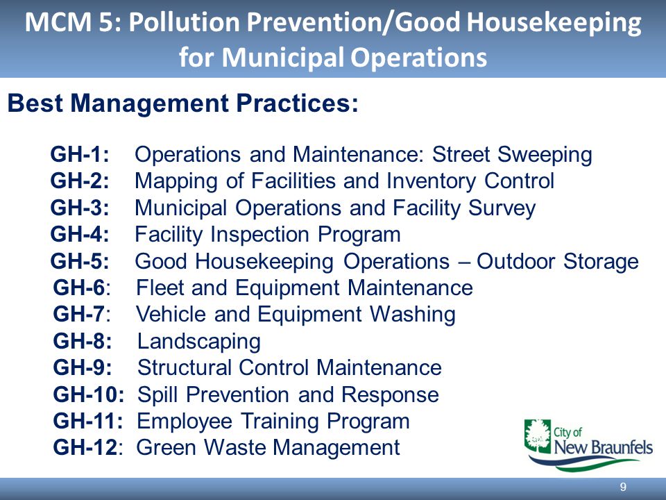 MCM 5: Pollution Prevention/Good Housekeeping for Municipal Operations 9 Best Management Practices: GH-1: Operations and Maintenance: Street Sweeping GH-2: Mapping of Facilities and Inventory Control GH-3: Municipal Operations and Facility Survey GH-4: Facility Inspection Program GH-5: Good Housekeeping Operations – Outdoor Storage GH-6: Fleet and Equipment Maintenance GH-7: Vehicle and Equipment Washing GH-8: Landscaping GH-9: Structural Control Maintenance GH-10: Spill Prevention and Response GH-11: Employee Training Program GH-12: Green Waste Management