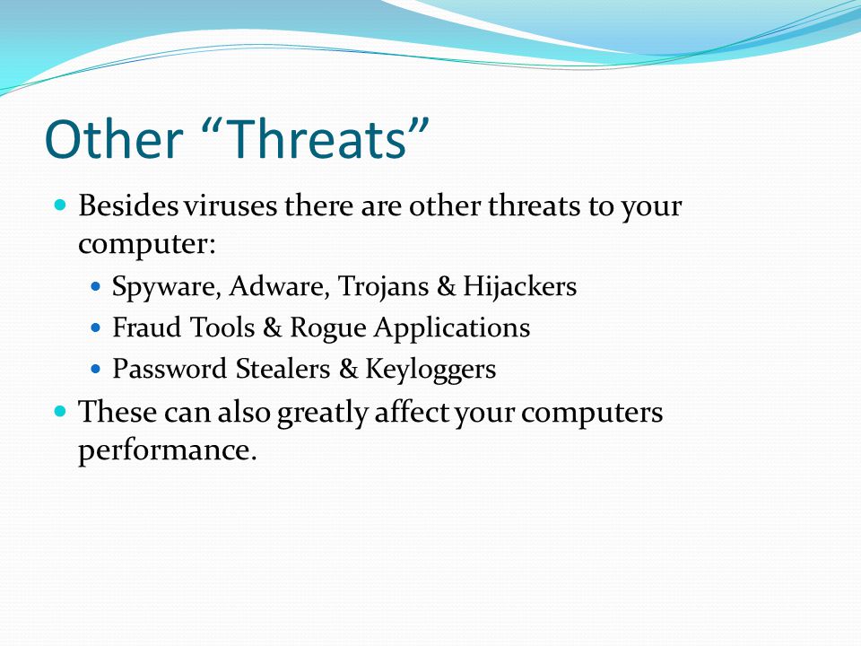 Other Threats Besides viruses there are other threats to your computer: Spyware, Adware, Trojans & Hijackers Fraud Tools & Rogue Applications Password Stealers & Keyloggers These can also greatly affect your computers performance.