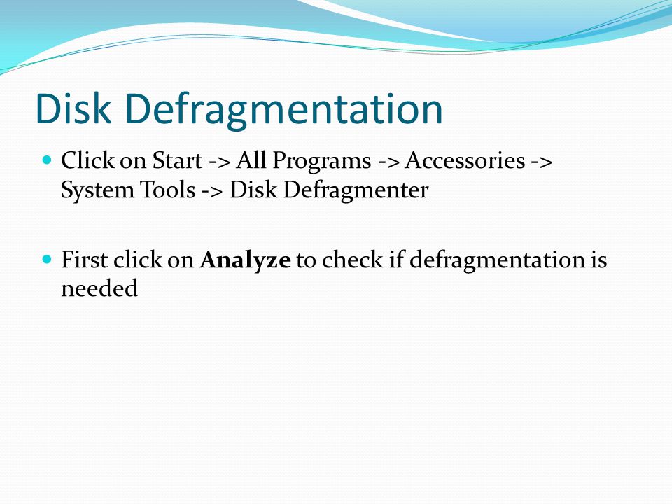 Disk Defragmentation Click on Start -> All Programs -> Accessories -> System Tools -> Disk Defragmenter First click on Analyze to check if defragmentation is needed