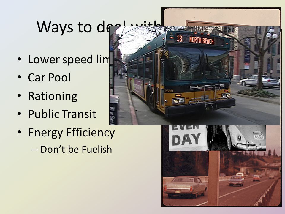 Ways to deal with the hortage Lower speed limit Car Pool Rationing Public Transit Energy Efficiency – Don’t be Fuelish