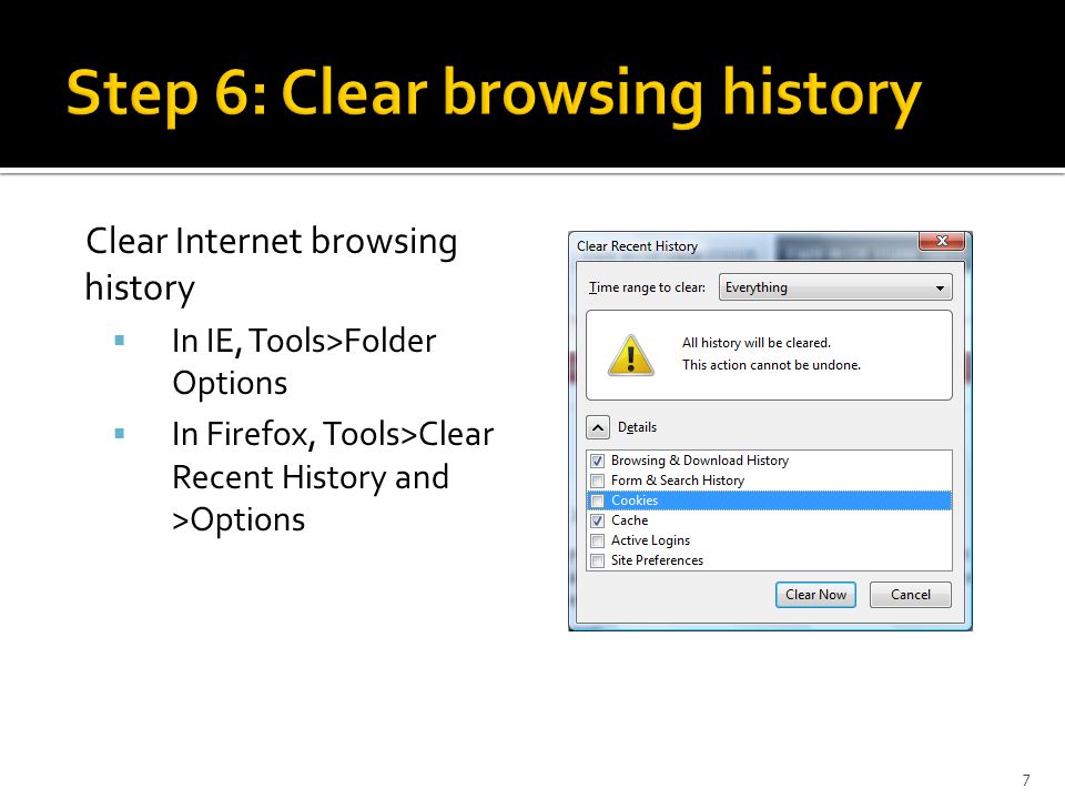 Clear Internet browsing history  In IE, Tools>Folder Options  In Firefox, Tools>Clear Recent History and >Options 7