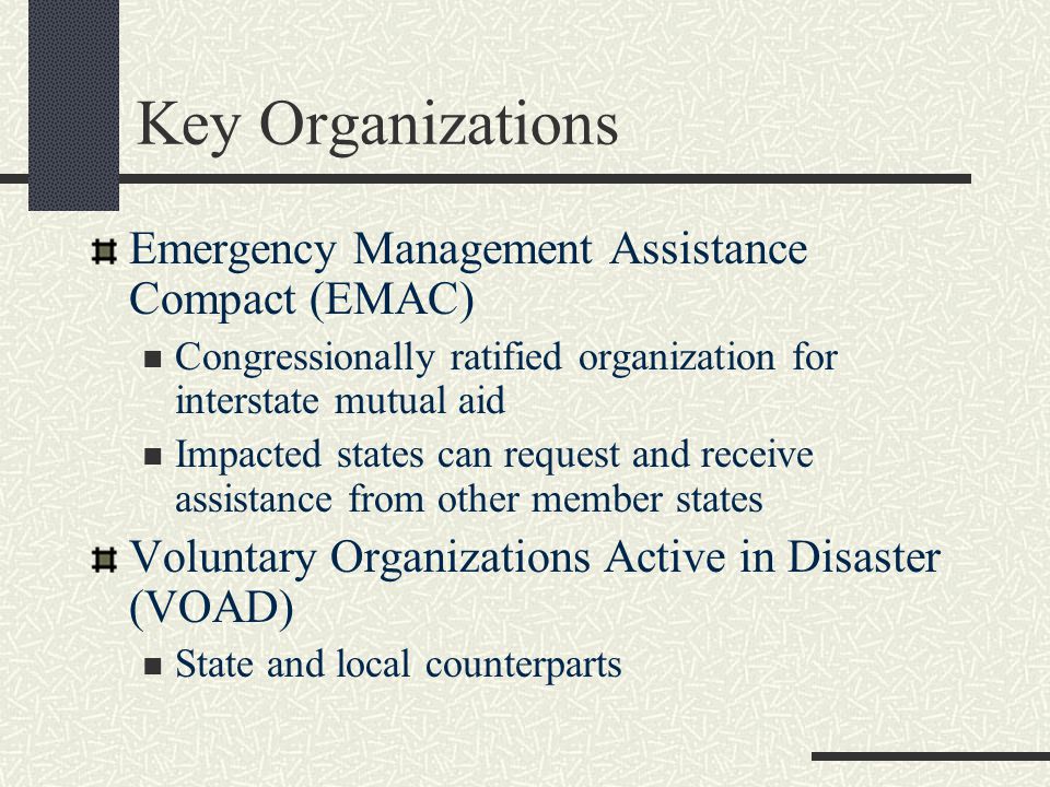 Key Organizations Emergency Management Assistance Compact (EMAC) Congressionally ratified organization for interstate mutual aid Impacted states can request and receive assistance from other member states Voluntary Organizations Active in Disaster (VOAD) State and local counterparts