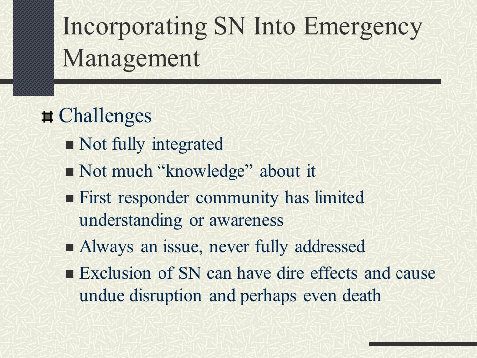 Incorporating SN Into Emergency Management Challenges Not fully integrated Not much knowledge about it First responder community has limited understanding or awareness Always an issue, never fully addressed Exclusion of SN can have dire effects and cause undue disruption and perhaps even death