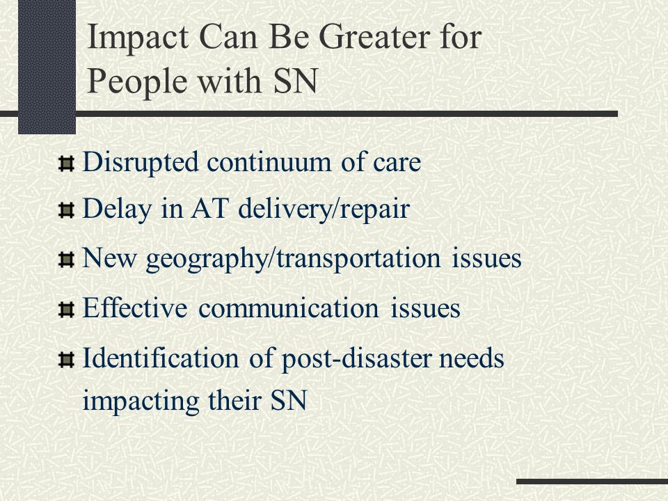 Impact Can Be Greater for People with SN Disrupted continuum of care Delay in AT delivery/repair New geography/transportation issues Effective communication issues Identification of post-disaster needs impacting their SN
