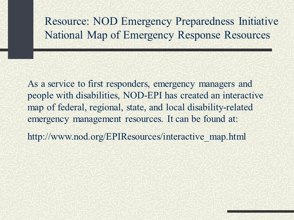 Resource: NOD Emergency Preparedness Initiative National Map of Emergency Response Resources As a service to first responders, emergency managers and people with disabilities, NOD-EPI has created an interactive map of federal, regional, state, and local disability-related emergency management resources.