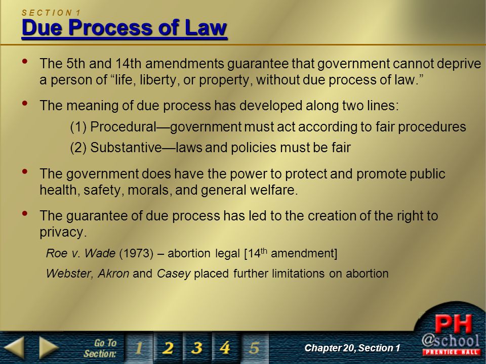 Chapter 20, Section 1 Due Process of Law S E C T I O N 1 Due Process of Law The 5th and 14th amendments guarantee that government cannot deprive a person of life, liberty, or property, without due process of law. The meaning of due process has developed along two lines: (1) Procedural—government must act according to fair procedures (2) Substantive—laws and policies must be fair The government does have the power to protect and promote public health, safety, morals, and general welfare.